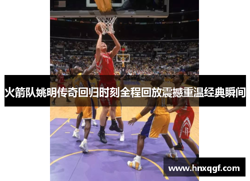 火箭队姚明传奇回归时刻全程回放震撼重温经典瞬间