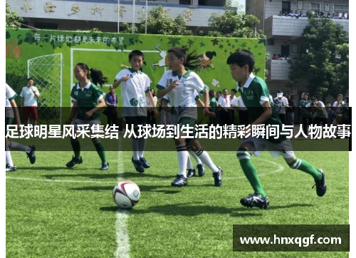 足球明星风采集结 从球场到生活的精彩瞬间与人物故事