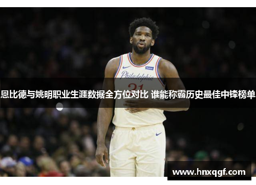 恩比德与姚明职业生涯数据全方位对比 谁能称霸历史最佳中锋榜单