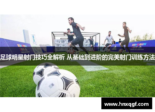 足球明星射门技巧全解析 从基础到进阶的完美射门训练方法