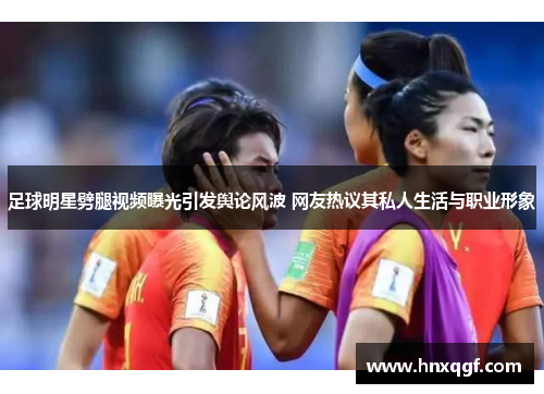 足球明星劈腿视频曝光引发舆论风波 网友热议其私人生活与职业形象