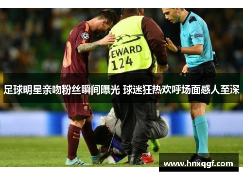 足球明星亲吻粉丝瞬间曝光 球迷狂热欢呼场面感人至深