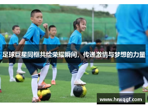 足球巨星同框共绘荣耀瞬间，传递激情与梦想的力量