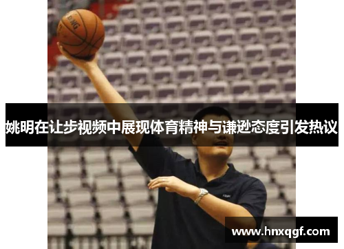 姚明在让步视频中展现体育精神与谦逊态度引发热议
