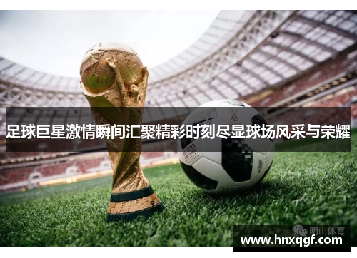 足球巨星激情瞬间汇聚精彩时刻尽显球场风采与荣耀