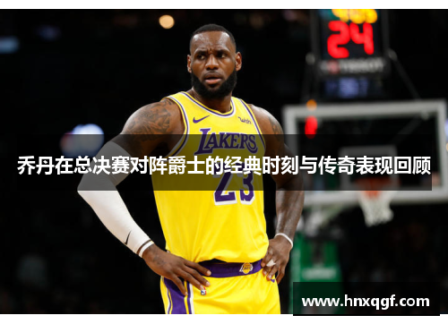 乔丹在总决赛对阵爵士的经典时刻与传奇表现回顾
