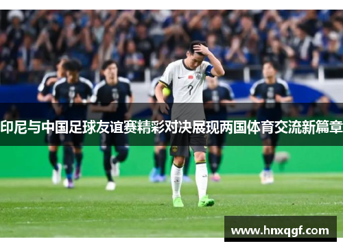 印尼与中国足球友谊赛精彩对决展现两国体育交流新篇章